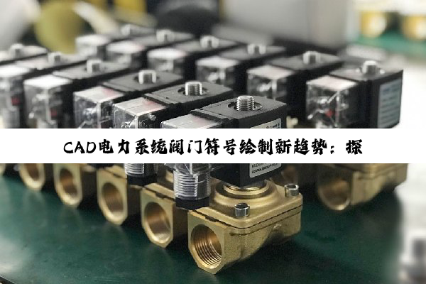 CAD电力系统阀门符号绘制新趋势：探索智能化与系统集成的最新热点