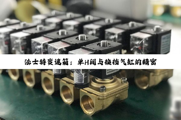 法士特变速箱：单H阀与换挡气缸的精密协同，驱动传动技术新高度